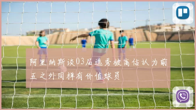 阿里纳斯谈03届选秀被高估认为前五之外同样有价值球员