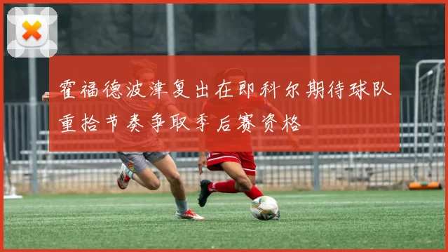 霍福德波津复出在即科尔期待球队重拾节奏争取季后赛资格