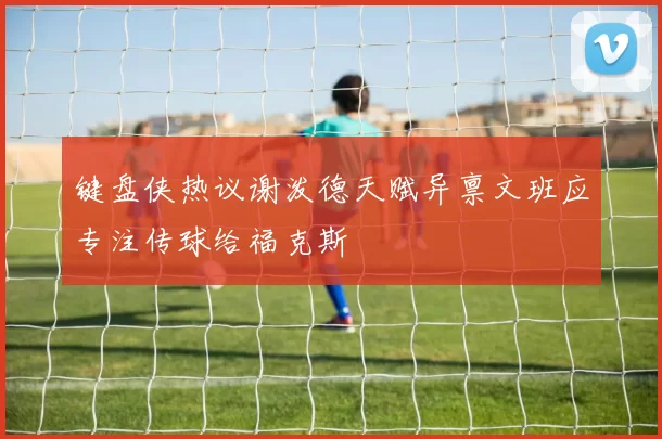 键盘侠热议谢泼德天赋异禀文班应专注传球给福克斯