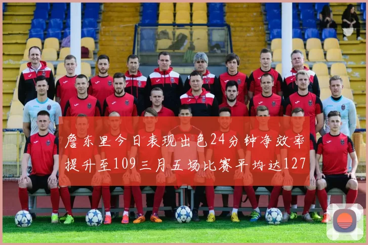 詹东里今日表现出色24分钟净效率提升至109三月五场比赛平均达127