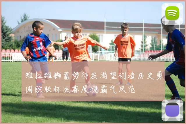 维拉雄狮蓄势待发渴望创造历史勇闯欧联杯决赛展现霸气风范