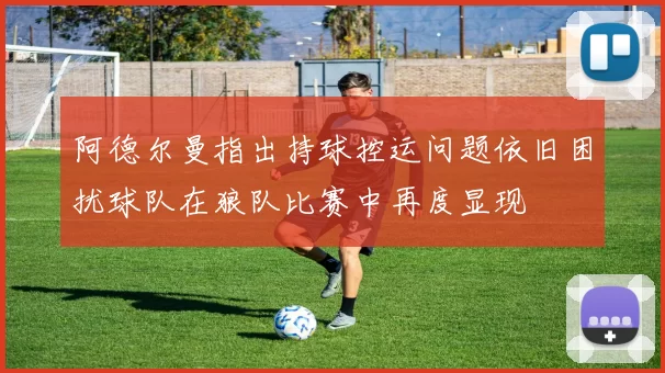 阿德尔曼指出持球控运问题依旧困扰球队在狼队比赛中再度显现