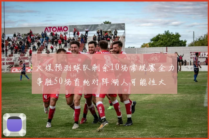 火媒预测球队剩余10场常规赛全力争胜50场首轮对阵湖人可能性大