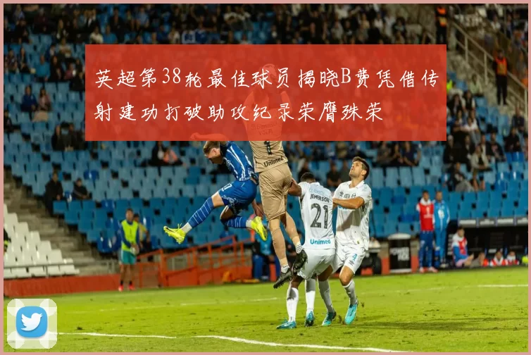 英超第38轮最佳球员揭晓B费凭借传射建功打破助攻纪录荣膺殊荣