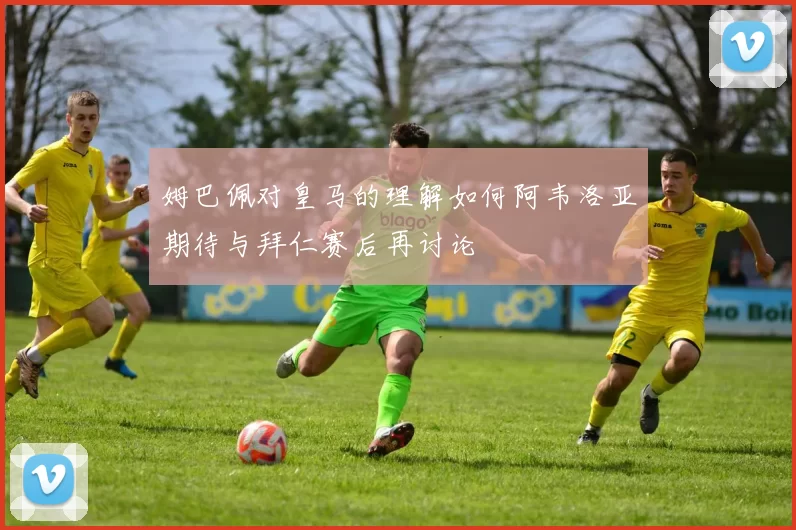姆巴佩对皇马的理解如何阿韦洛亚期待与拜仁赛后再讨论