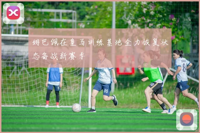 姆巴佩在皇马训练基地全力恢复状态备战新赛季