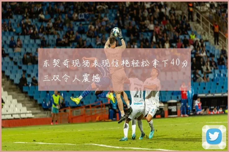 东契奇现场表现惊艳轻松拿下40分三双令人震撼