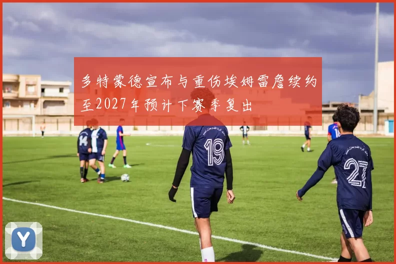 多特蒙德宣布与重伤埃姆雷詹续约至2027年预计下赛季复出