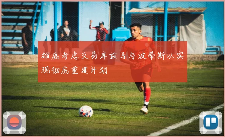 雄鹿考虑交易库兹马与波蒂斯以实现彻底重建计划