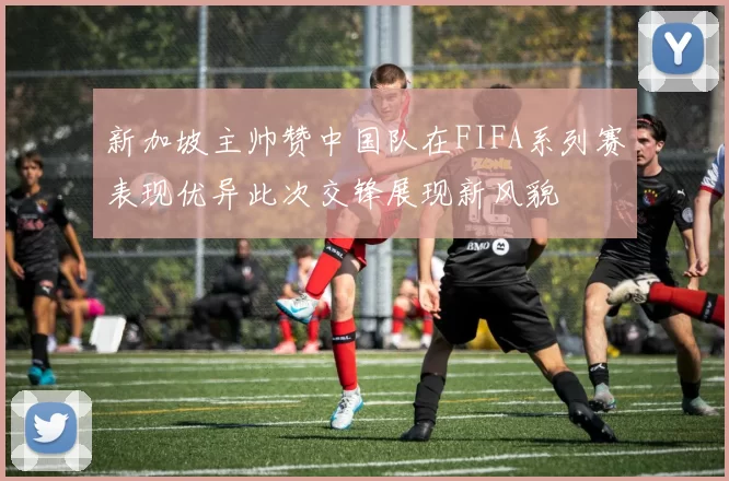 新加坡主帅赞中国队在FIFA系列赛表现优异此次交锋展现新风貌
