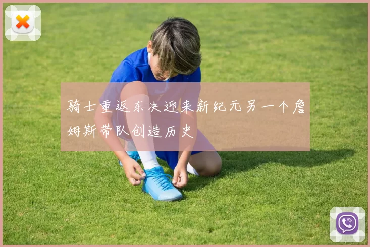 骑士重返东决迎来新纪元另一个詹姆斯带队创造历史