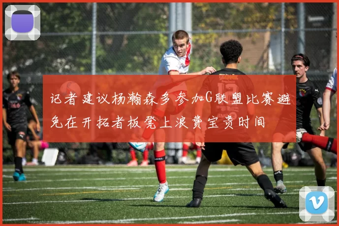 记者建议杨瀚森多参加G联盟比赛避免在开拓者板凳上浪费宝贵时间