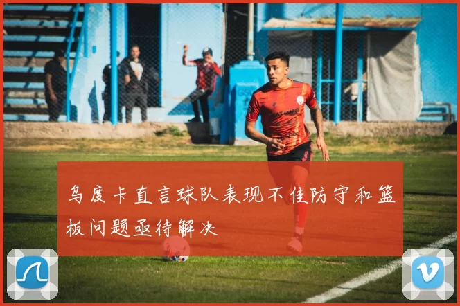 乌度卡直言球队表现不佳防守和篮板问题亟待解决