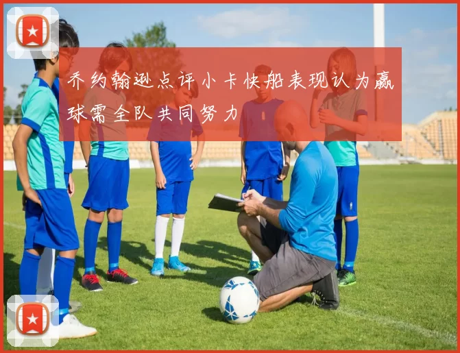 乔约翰逊点评小卡快船表现认为赢球需全队共同努力