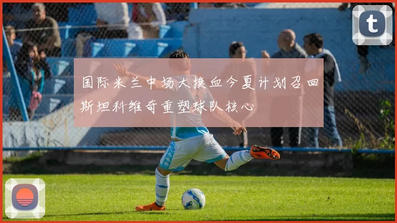 国际米兰中场大换血今夏计划召回斯坦科维奇重塑球队核心