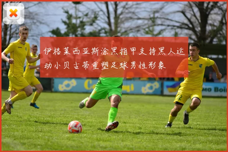 伊格莱西亚斯涂黑指甲支持黑人运动小贝古蒂重塑足球男性形象