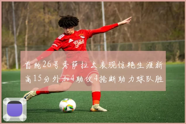 首轮26号秀萨拉夫表现惊艳生涯新高15分外加4助攻4抢断助力球队胜利