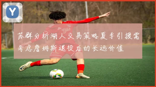 苏群分析湖人交易策略夏季引援需考虑詹姆斯退役后的长远价值