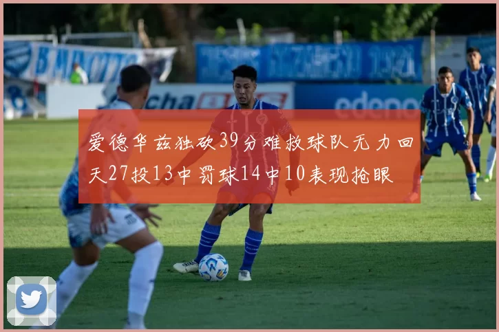 爱德华兹独砍39分难救球队无力回天27投13中罚球14中10表现抢眼