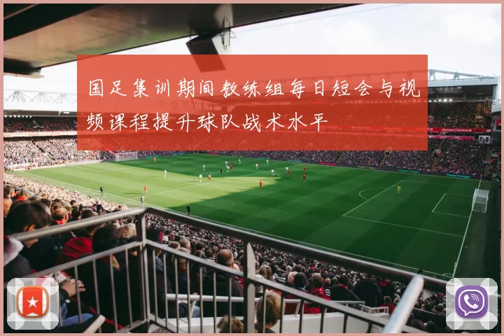 国足集训期间教练组每日短会与视频课程提升球队战术水平