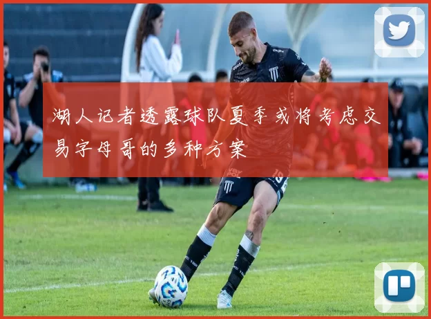湖人记者透露球队夏季或将考虑交易字母哥的多种方案