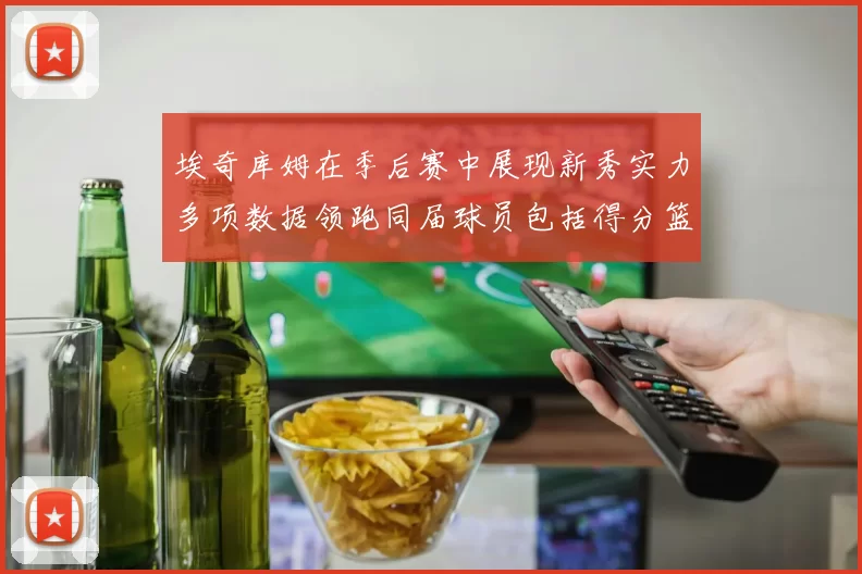 埃奇库姆在季后赛中展现新秀实力多项数据领跑同届球员包括得分篮板助攻抢断三分