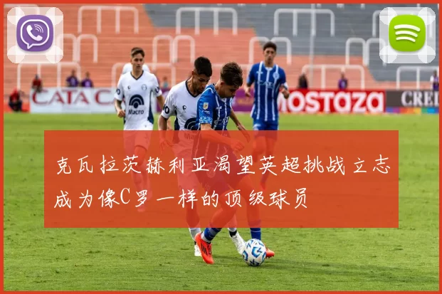 克瓦拉茨赫利亚渴望英超挑战立志成为像C罗一样的顶级球员