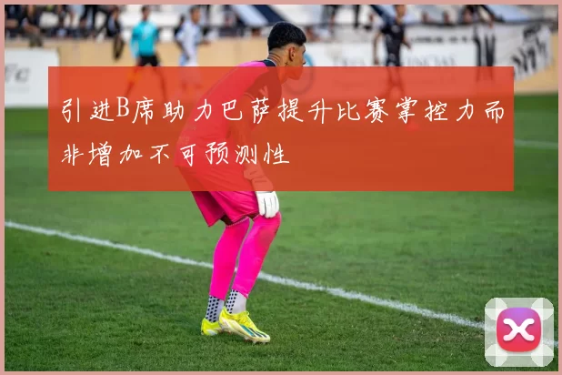 引进B席助力巴萨提升比赛掌控力而非增加不可预测性